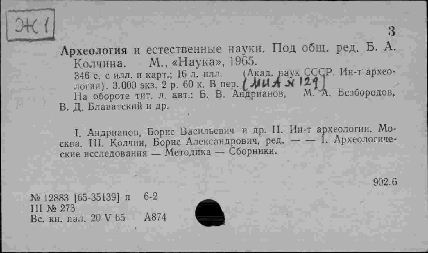 ﻿Археология и естественные науки. Под общ. ред. Б. А.
Колчина. М., «Наука», 1965.
346 с. с илл. и карт.; 16 л. илл. (Акад, наук СССР. Ин-т археологии). 3.000 экз. 2 р. 60 к. В пер. (ДДИл-Х
На обороте тит. л. авт.: Б. В. Андрианов, A4. “А. Безбородов, В. Д. Блаватский и др.
I Андрианов, Борис Васильевич и др. II. Ин-т археологии. Москва. III. Колчин, Борис Александрович, ред.--1. Археологиче-
ские исследования — Методика — Сборники.
902.6
№ 12883 [65-35139] п 6-2
III № 273
Вс. кн. пал. 20 V 65	А874